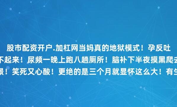 股市配资开户.加杠网当妈真的地狱模式！孕反吐到怀疑人生！腰酸得直不起来！尿频一晚上跑八趟厕所！脑补下半夜摸黑爬去厕所摔个狗吃屎的场景！笑死又心酸！更绝的是三个月就显怀这么大！有生过的网友当场破案！估计是下怀！走路得托着肚子像抱西瓜！坐公交都没人敢挤她！想想那画面就窒息！还有更离谱的！玉兔哭诉心理压力！怕孩子有事不敢动！老公在旁边干着急！这种煎熬只有亲妈懂！网友秒懂刷屏！经历过孕期的姐妹全冒头！缺氧