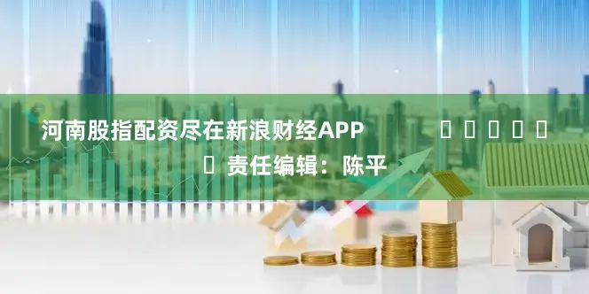 河南股指配资尽在新浪财经APP            						责任编辑：陈平