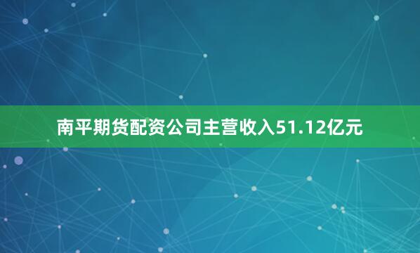 南平期货配资公司主营收入51.12亿元