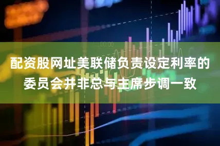 配资股网址美联储负责设定利率的委员会并非总与主席步调一致