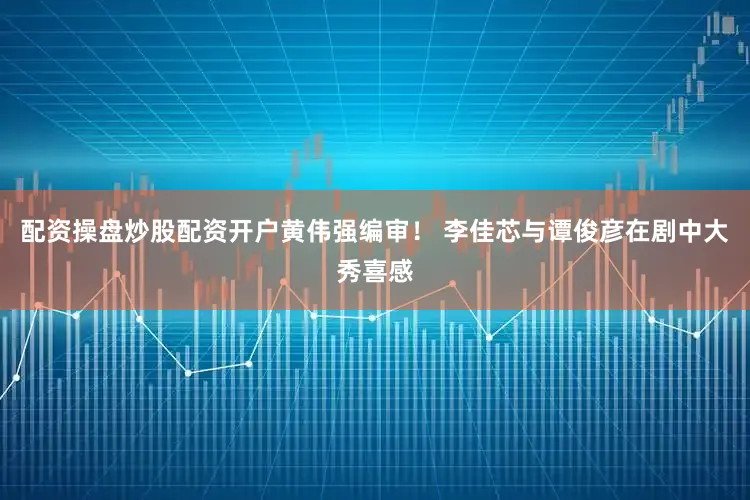 配资操盘炒股配资开户黄伟强编审！ 李佳芯与谭俊彦在剧中大秀喜感