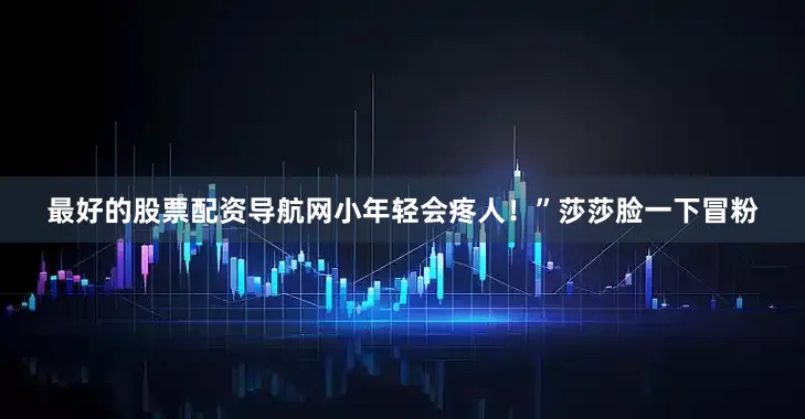 最好的股票配资导航网小年轻会疼人！”莎莎脸一下冒粉