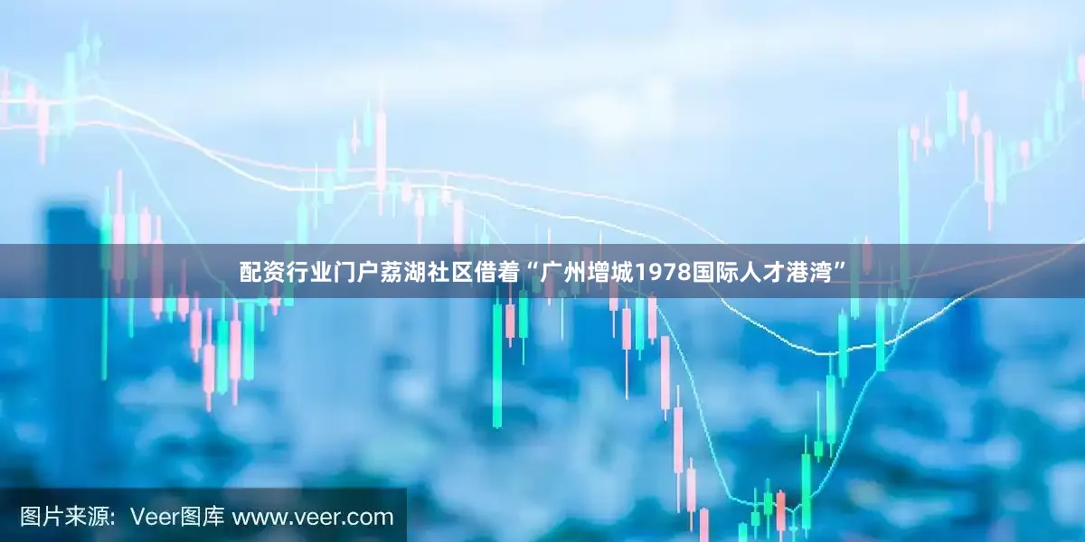 配资行业门户荔湖社区借着“广州增城1978国际人才港湾”
