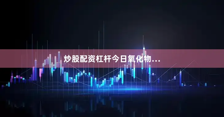 炒股配资杠杆今日氧化物…