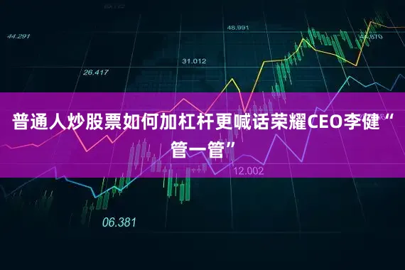 普通人炒股票如何加杠杆更喊话荣耀CEO李健“管一管”